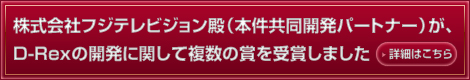 株式会社フジテレビジョン殿(本件共同開発パートナー)が、D-Rexの開発に関して複数の賞を受賞しました。